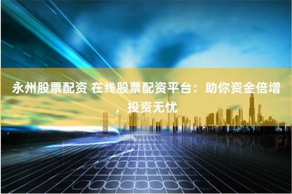 永州股票配资 在线股票配资平台：助你资金倍增，投资无忧