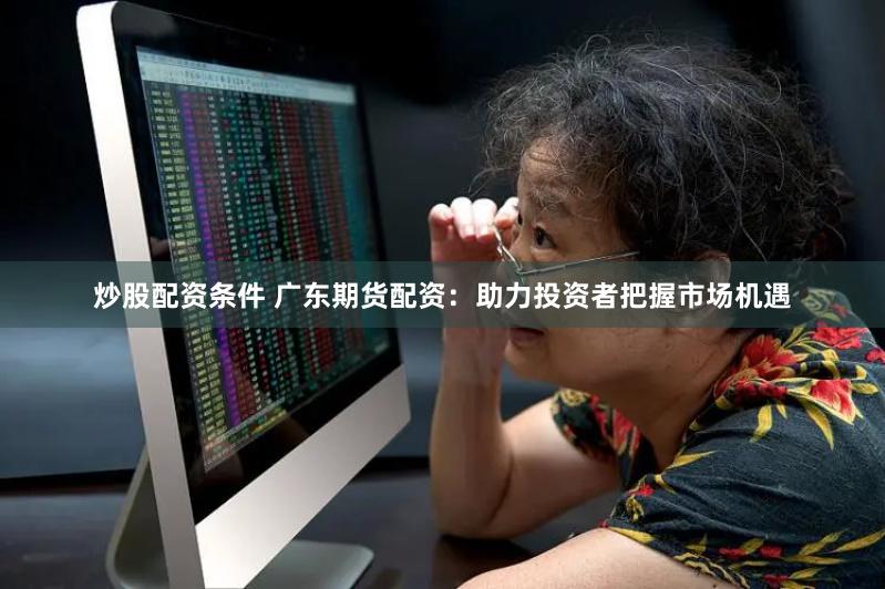 炒股配资条件 广东期货配资：助力投资者把握市场机遇