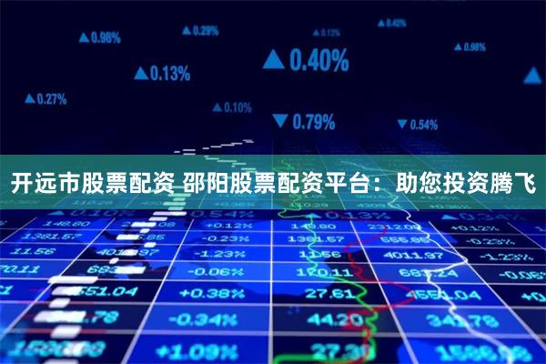开远市股票配资 邵阳股票配资平台：助您投资腾飞