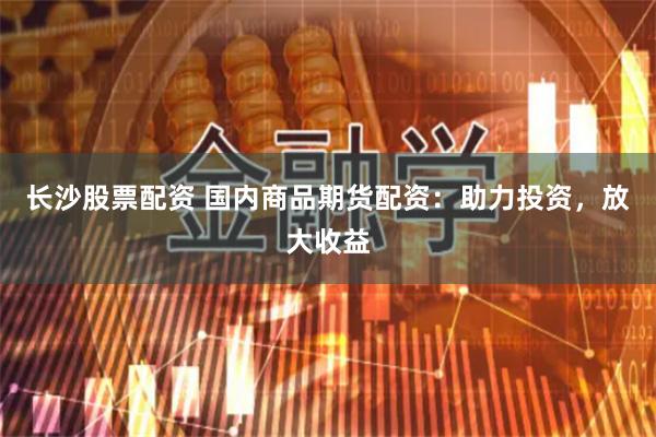 长沙股票配资 国内商品期货配资：助力投资，放大收益